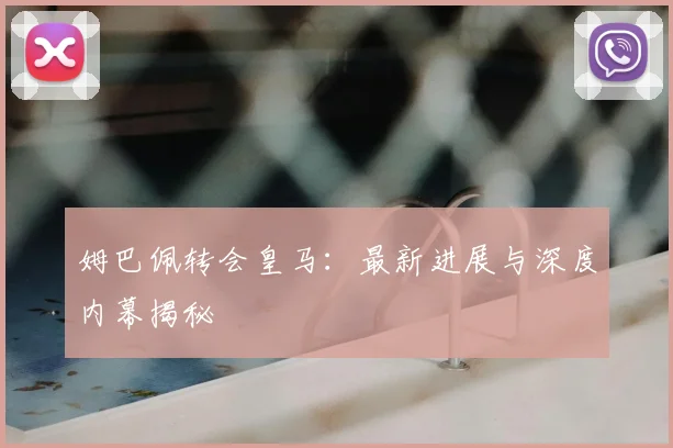 姆巴佩转会皇马:最新进展与深度内幕揭秘