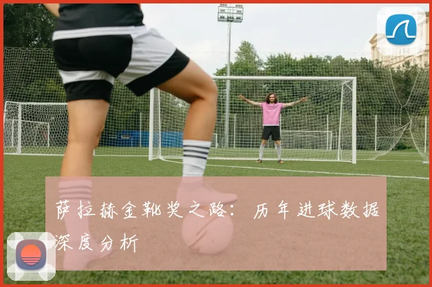 萨拉赫金靴奖之路：历年进球数据深度分析