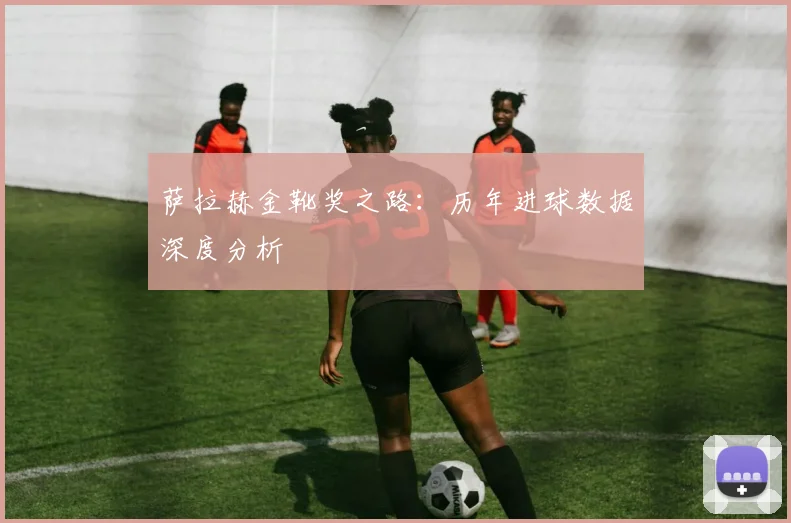 萨拉赫金靴奖之路：历年进球数据深度分析
