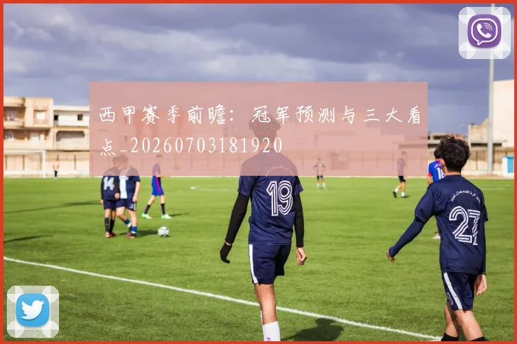 西甲赛季前瞻:冠军预测与三大看点_20260703181920