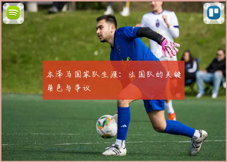 本泽马国家队生涯：法国队的关键角色与争议
