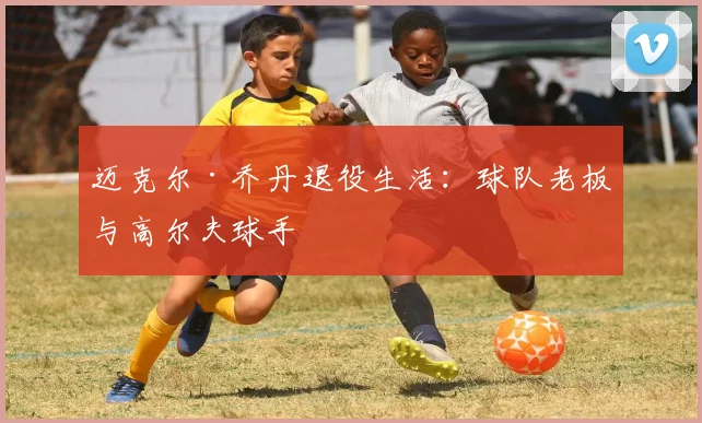 迈克尔·乔丹退役生活:球队老板与高尔夫球手