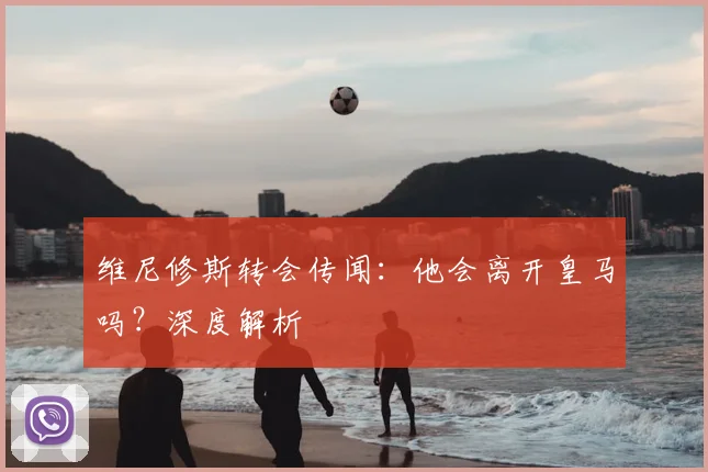 维尼修斯转会传闻:他会离开皇马吗?深度解析