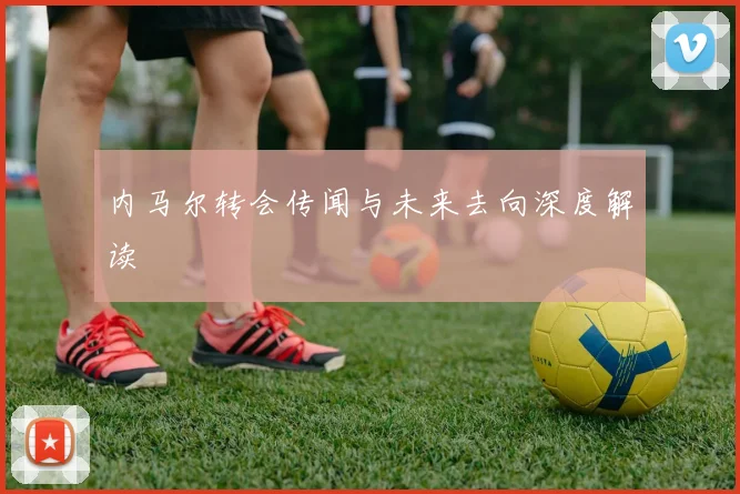 内马尔转会传闻与未来去向深度解读