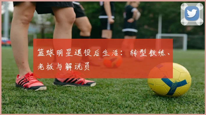 篮球明星退役后生活:转型教练、老板与解说员