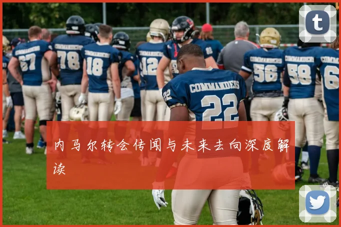 内马尔转会传闻与未来去向深度解读