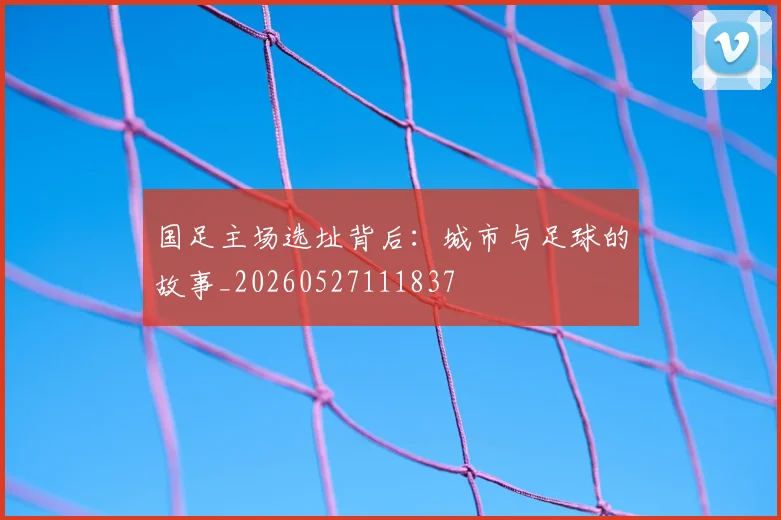 国足主场选址背后：城市与足球的故事_20260527111837