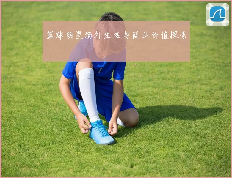 篮球明星场外生活与商业价值探索