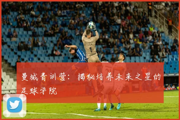 曼城青训营:揭秘培养未来之星的足球学院